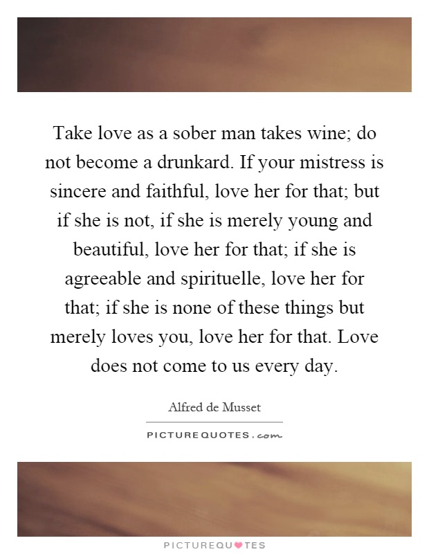Take love as a sober man takes wine; do not become a drunkard. If your mistress is sincere and faithful, love her for that; but if she is not, if she is merely young and beautiful, love her for that; if she is agreeable and spirituelle, love her for that; if she is none of these things but merely loves you, love her for that. Love does not come to us every day Picture Quote #1