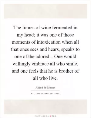 The fumes of wine fermented in my head; it was one of those moments of intoxication when all that ones sees and hears, speaks to one of the adored... One would willingly embrace all who smile, and one feels that he is brother of all who live Picture Quote #1