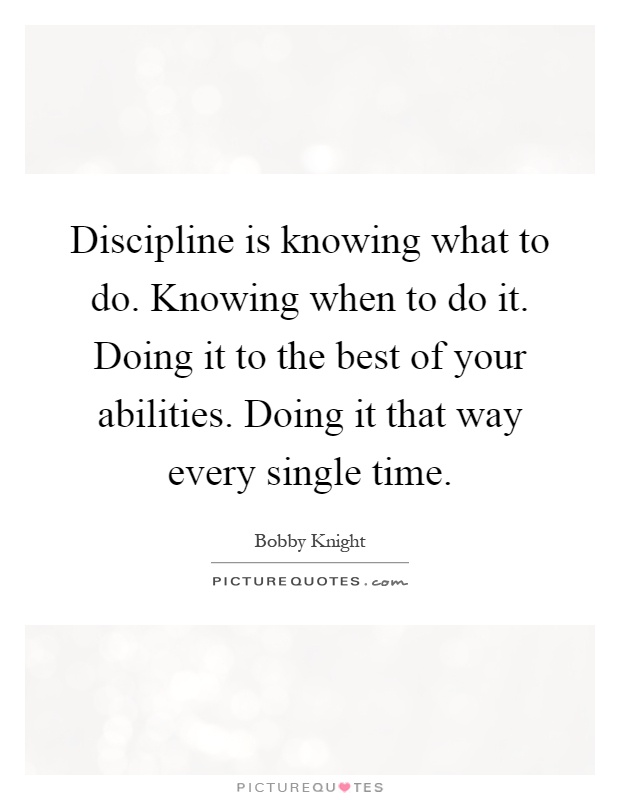 Discipline is knowing what to do. Knowing when to do it. Doing it to the best of your abilities. Doing it that way every single time Picture Quote #1