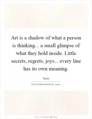 Art is a shadow of what a person is thinking... a small glimpse of what they hold inside. Little secrets, regrets, joys... every line has its own meaning Picture Quote #1