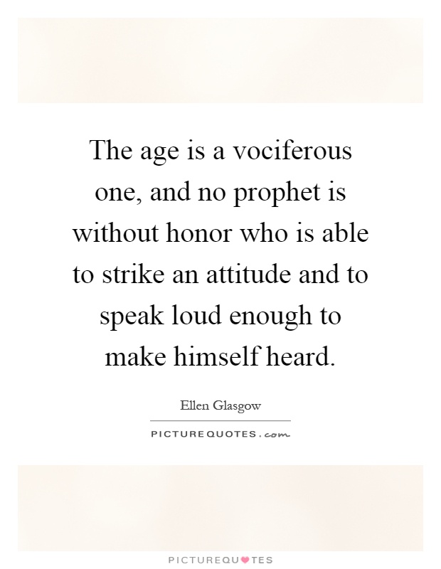 The age is a vociferous one, and no prophet is without honor who is able to strike an attitude and to speak loud enough to make himself heard Picture Quote #1
