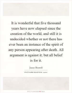 It is wonderful that five thousand years have now elapsed since the creation of the world, and still it is undecided whether or not there has ever been an instance of the spirit of any person appearing after death. All argument is against it; but all belief is for it Picture Quote #1