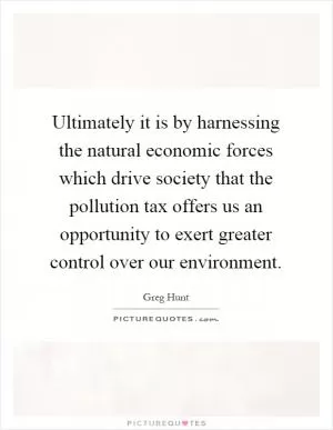 Ultimately it is by harnessing the natural economic forces which drive society that the pollution tax offers us an opportunity to exert greater control over our environment Picture Quote #1