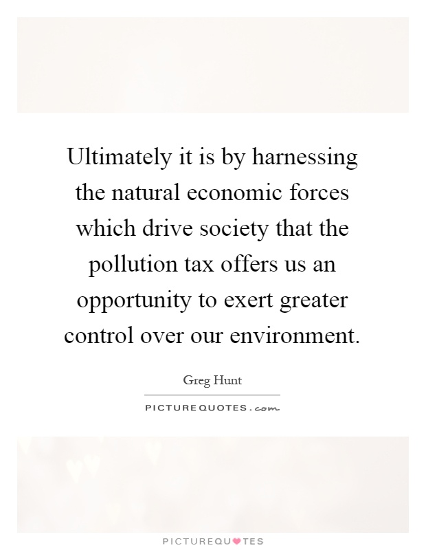 Ultimately it is by harnessing the natural economic forces which drive society that the pollution tax offers us an opportunity to exert greater control over our environment Picture Quote #1