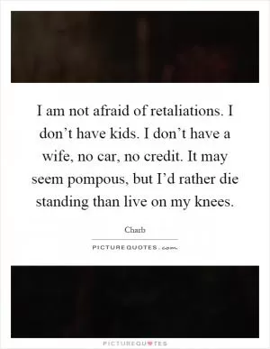 I am not afraid of retaliations. I don’t have kids. I don’t have a wife, no car, no credit. It may seem pompous, but I’d rather die standing than live on my knees Picture Quote #1