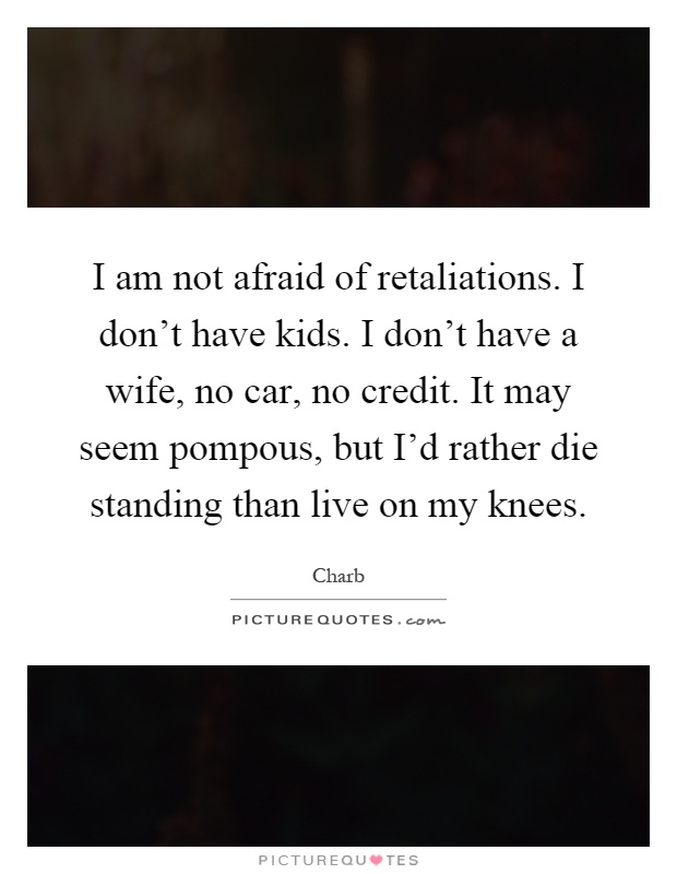 I am not afraid of retaliations. I don't have kids. I don't have a wife, no car, no credit. It may seem pompous, but I'd rather die standing than live on my knees Picture Quote #1