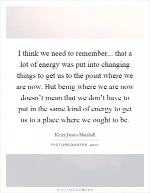 I think we need to remember... that a lot of energy was put into changing things to get us to the point where we are now. But being where we are now doesn’t mean that we don’t have to put in the same kind of energy to get us to a place where we ought to be Picture Quote #1
