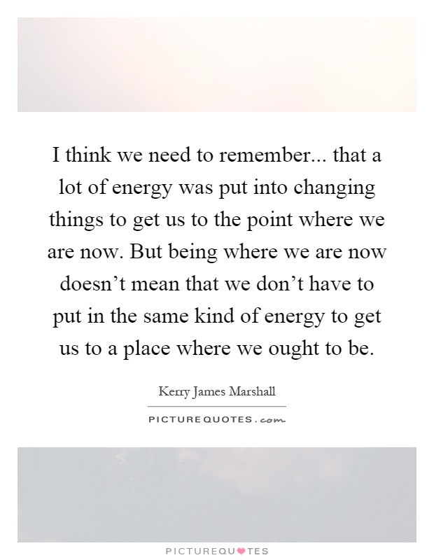 I think we need to remember... that a lot of energy was put into changing things to get us to the point where we are now. But being where we are now doesn't mean that we don't have to put in the same kind of energy to get us to a place where we ought to be Picture Quote #1