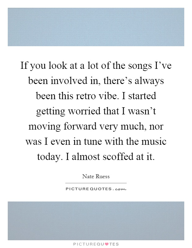 If you look at a lot of the songs I've been involved in, there's always been this retro vibe. I started getting worried that I wasn't moving forward very much, nor was I even in tune with the music today. I almost scoffed at it Picture Quote #1