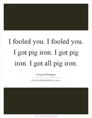 I fooled you. I fooled you. I got pig iron. I got pig iron. I got all pig iron Picture Quote #1