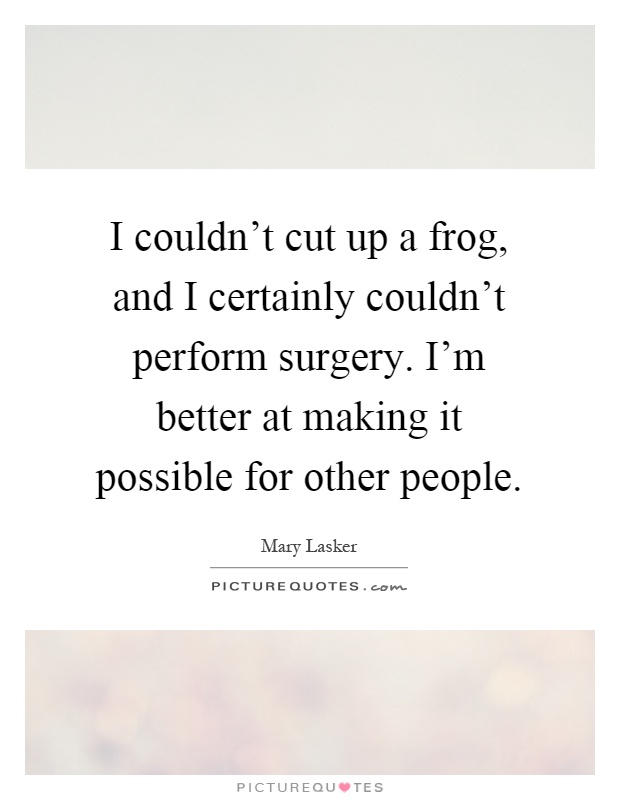 I couldn't cut up a frog, and I certainly couldn't perform surgery. I'm better at making it possible for other people Picture Quote #1