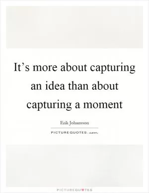 It’s more about capturing an idea than about capturing a moment Picture Quote #1