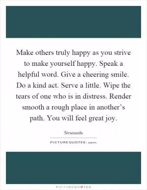 Make others truly happy as you strive to make yourself happy. Speak a helpful word. Give a cheering smile. Do a kind act. Serve a little. Wipe the tears of one who is in distress. Render smooth a rough place in another’s path. You will feel great joy Picture Quote #1