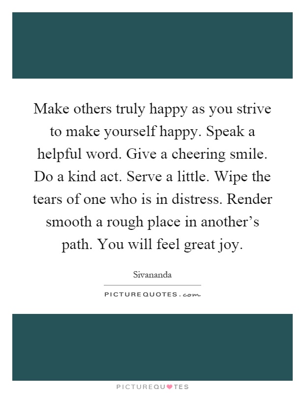 Make others truly happy as you strive to make yourself happy. Speak a helpful word. Give a cheering smile. Do a kind act. Serve a little. Wipe the tears of one who is in distress. Render smooth a rough place in another's path. You will feel great joy Picture Quote #1