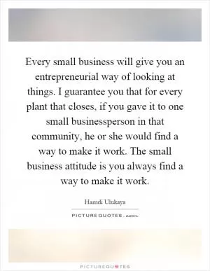 Every small business will give you an entrepreneurial way of looking at things. I guarantee you that for every plant that closes, if you gave it to one small businessperson in that community, he or she would find a way to make it work. The small business attitude is you always find a way to make it work Picture Quote #1