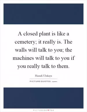 A closed plant is like a cemetery; it really is. The walls will talk to you; the machines will talk to you if you really talk to them Picture Quote #1