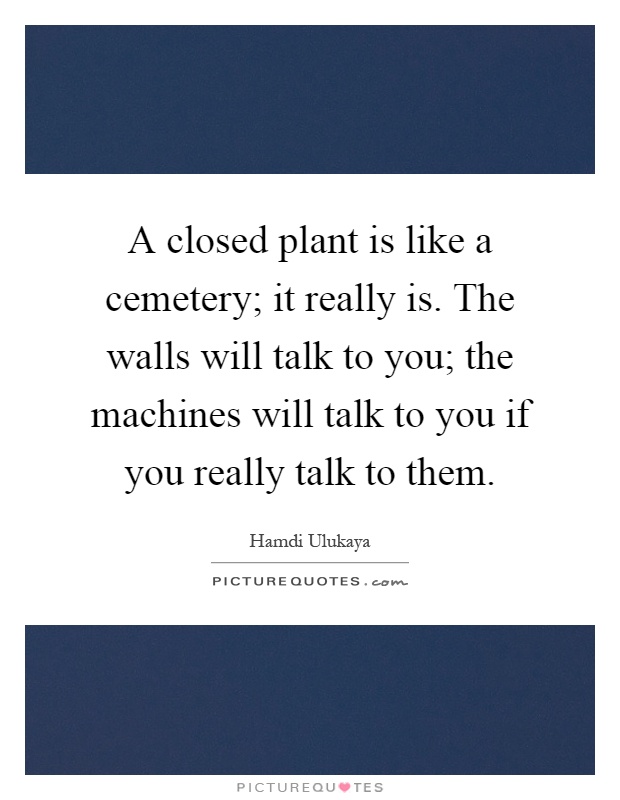 A closed plant is like a cemetery; it really is. The walls will talk to you; the machines will talk to you if you really talk to them Picture Quote #1