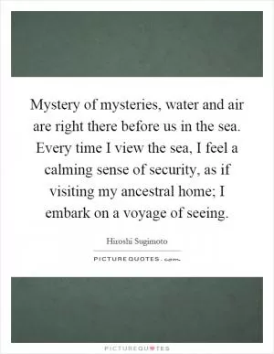 Mystery of mysteries, water and air are right there before us in the sea. Every time I view the sea, I feel a calming sense of security, as if visiting my ancestral home; I embark on a voyage of seeing Picture Quote #1