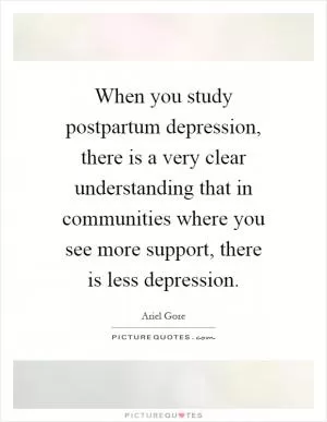 When you study postpartum depression, there is a very clear understanding that in communities where you see more support, there is less depression Picture Quote #1