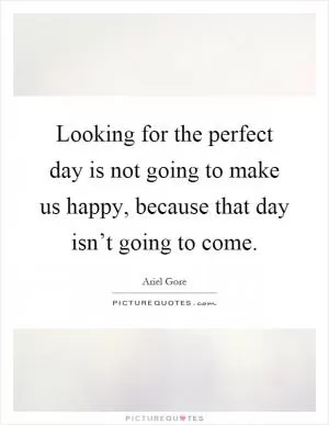 Looking for the perfect day is not going to make us happy, because that day isn’t going to come Picture Quote #1