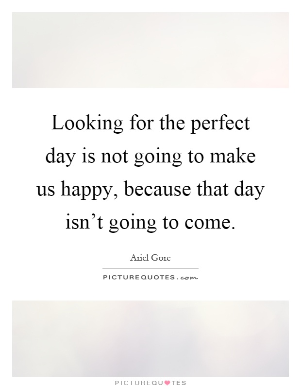 Looking for the perfect day is not going to make us happy, because that day isn't going to come Picture Quote #1