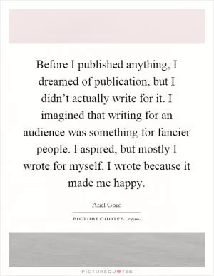 Before I published anything, I dreamed of publication, but I didn’t actually write for it. I imagined that writing for an audience was something for fancier people. I aspired, but mostly I wrote for myself. I wrote because it made me happy Picture Quote #1