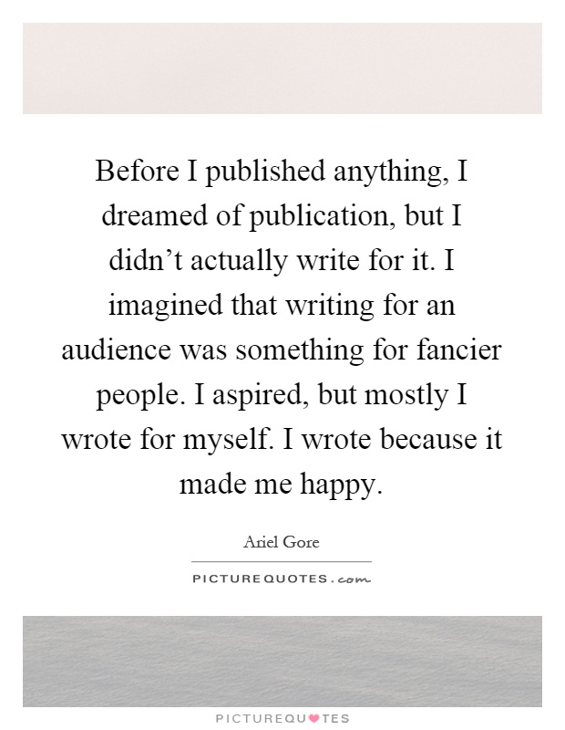 Before I published anything, I dreamed of publication, but I didn't actually write for it. I imagined that writing for an audience was something for fancier people. I aspired, but mostly I wrote for myself. I wrote because it made me happy Picture Quote #1