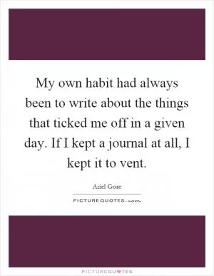My own habit had always been to write about the things that ticked me off in a given day. If I kept a journal at all, I kept it to vent Picture Quote #1