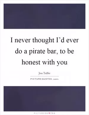I never thought I’d ever do a pirate bar, to be honest with you Picture Quote #1
