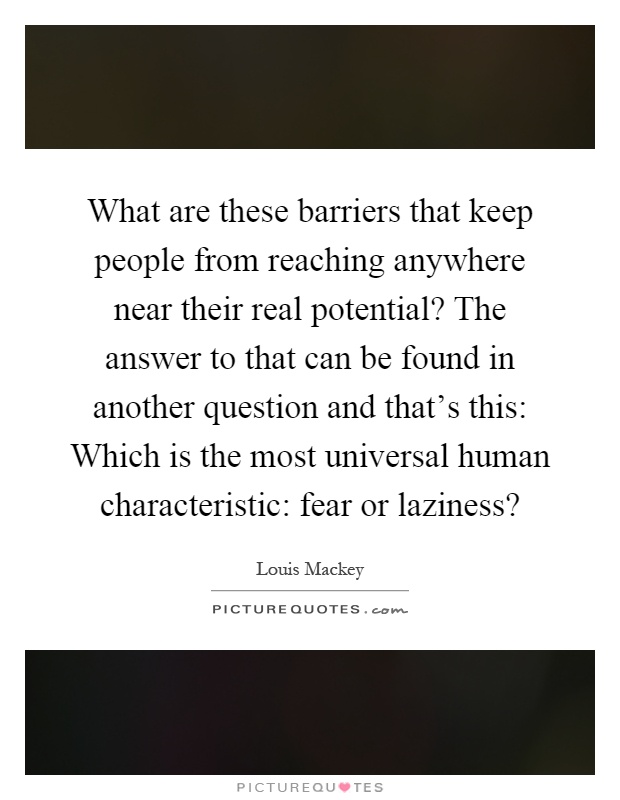 What are these barriers that keep people from reaching anywhere near their real potential? The answer to that can be found in another question and that's this: Which is the most universal human characteristic: fear or laziness? Picture Quote #1