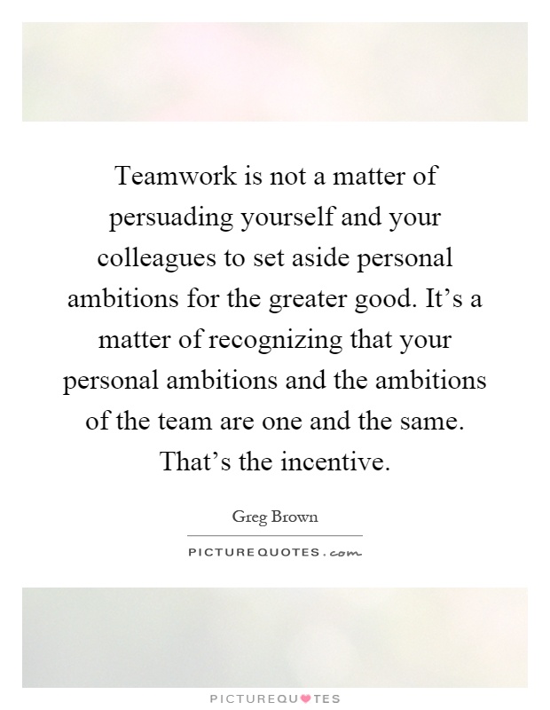 Teamwork is not a matter of persuading yourself and your colleagues to set aside personal ambitions for the greater good. It's a matter of recognizing that your personal ambitions and the ambitions of the team are one and the same. That's the incentive Picture Quote #1