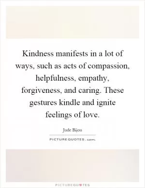 Kindness manifests in a lot of ways, such as acts of compassion, helpfulness, empathy, forgiveness, and caring. These gestures kindle and ignite feelings of love Picture Quote #1