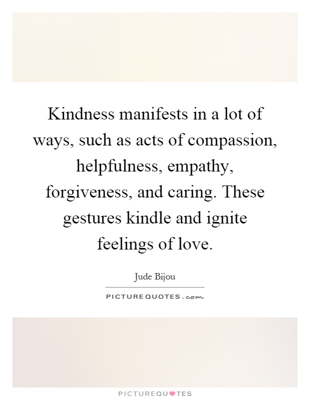 Kindness manifests in a lot of ways, such as acts of compassion, helpfulness, empathy, forgiveness, and caring. These gestures kindle and ignite feelings of love Picture Quote #1