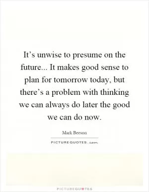 It’s unwise to presume on the future... It makes good sense to plan for tomorrow today, but there’s a problem with thinking we can always do later the good we can do now Picture Quote #1