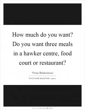 How much do you want? Do you want three meals in a hawker centre, food court or restaurant? Picture Quote #1