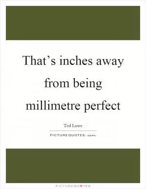 That’s inches away from being millimetre perfect Picture Quote #1