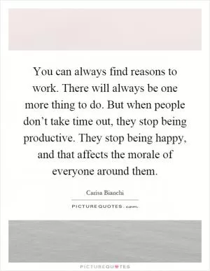 You can always find reasons to work. There will always be one more thing to do. But when people don’t take time out, they stop being productive. They stop being happy, and that affects the morale of everyone around them Picture Quote #1