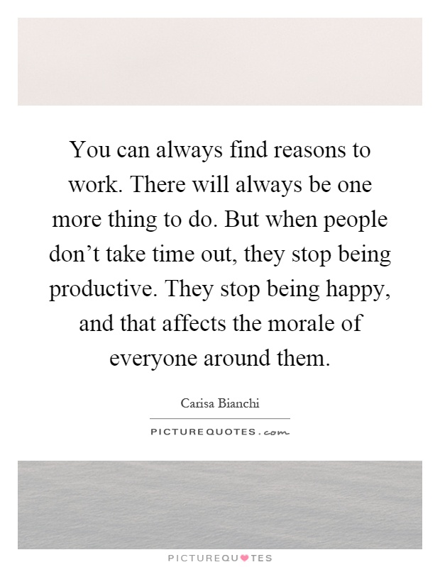 You can always find reasons to work. There will always be one more thing to do. But when people don't take time out, they stop being productive. They stop being happy, and that affects the morale of everyone around them Picture Quote #1