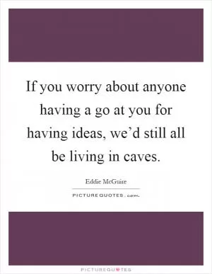 If you worry about anyone having a go at you for having ideas, we’d still all be living in caves Picture Quote #1