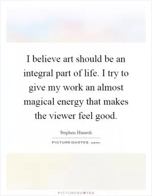 I believe art should be an integral part of life. I try to give my work an almost magical energy that makes the viewer feel good Picture Quote #1