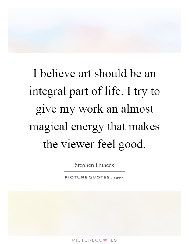 I believe art should be an integral part of life. I try to give my work an almost magical energy that makes the viewer feel good Picture Quote #1