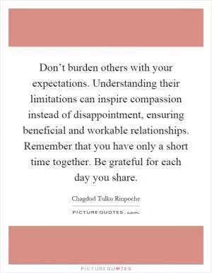 Don’t burden others with your expectations. Understanding their limitations can inspire compassion instead of disappointment, ensuring beneficial and workable relationships. Remember that you have only a short time together. Be grateful for each day you share Picture Quote #1