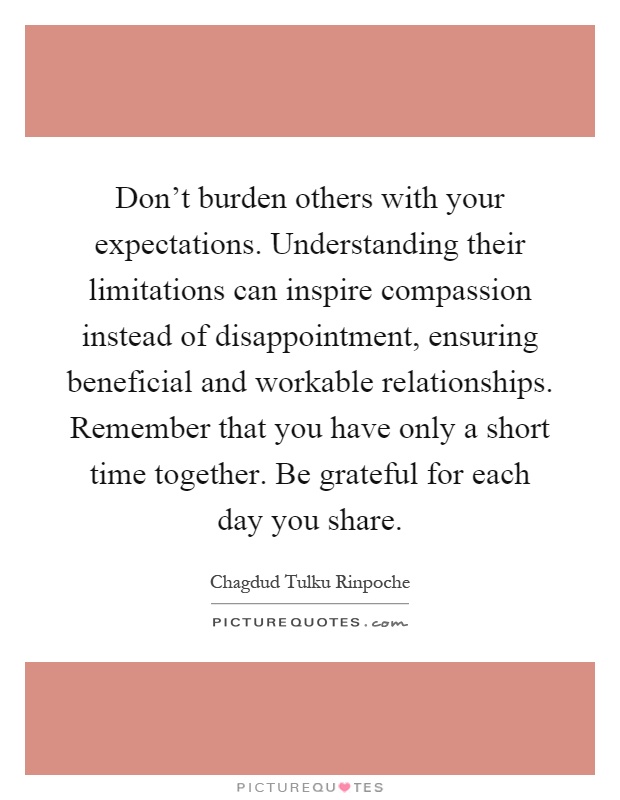 Don't burden others with your expectations. Understanding their limitations can inspire compassion instead of disappointment, ensuring beneficial and workable relationships. Remember that you have only a short time together. Be grateful for each day you share Picture Quote #1