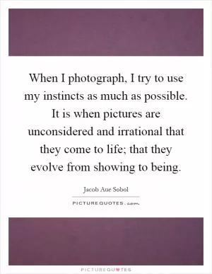 When I photograph, I try to use my instincts as much as possible. It is when pictures are unconsidered and irrational that they come to life; that they evolve from showing to being Picture Quote #1