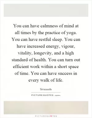 You can have calmness of mind at all times by the practice of yoga. You can have restful sleep. You can have increased energy, vigour, vitality, longevity, and a high standard of health. You can turn out efficient work within a short space of time. You can have success in every walk of life Picture Quote #1