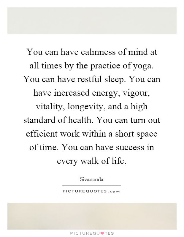You can have calmness of mind at all times by the practice of yoga. You can have restful sleep. You can have increased energy, vigour, vitality, longevity, and a high standard of health. You can turn out efficient work within a short space of time. You can have success in every walk of life Picture Quote #1