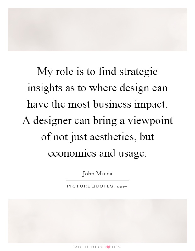 My role is to find strategic insights as to where design can have the most business impact. A designer can bring a viewpoint of not just aesthetics, but economics and usage Picture Quote #1