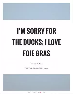 I’m sorry for the ducks; I love foie gras Picture Quote #1