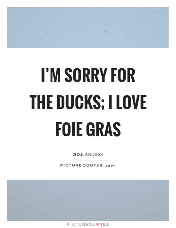 I'm sorry for the ducks; I love foie gras Picture Quote #1
