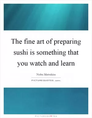 The fine art of preparing sushi is something that you watch and learn Picture Quote #1